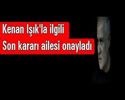 Kenan Işık'la ilgili son kararı ailesi onayladı