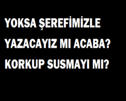 YOKSA ŞEREFİMİZLE YAZACAYIZ MI ACABA? KORKUP SUSMAYI MI?